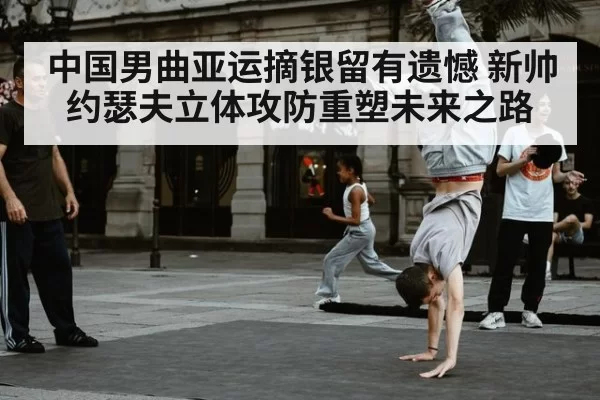 中国男曲亚运摘银留有遗憾 新帅约瑟夫立体攻防重塑未来之路